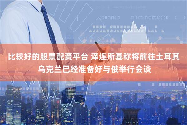比较好的股票配资平台 泽连斯基称将前往土耳其 乌克兰已经准备好与俄举行会谈