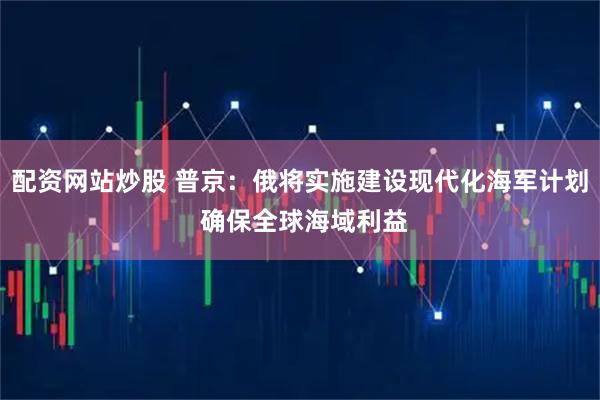 配资网站炒股 普京：俄将实施建设现代化海军计划 确保全球海域利益