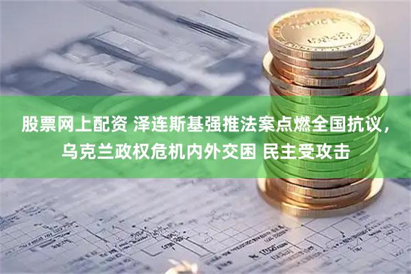 股票网上配资 泽连斯基强推法案点燃全国抗议，乌克兰政权危机内外交困 民主受攻击