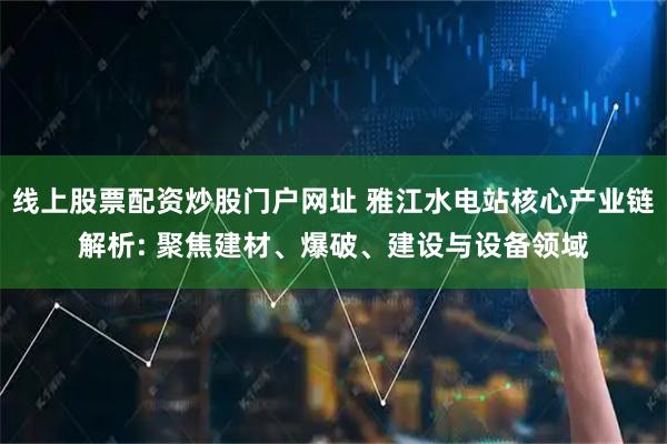 线上股票配资炒股门户网址 雅江水电站核心产业链解析: 聚焦建材、爆破、建设与设备领域