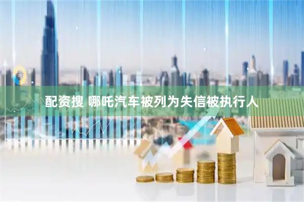 配资搜 哪吒汽车被列为失信被执行人