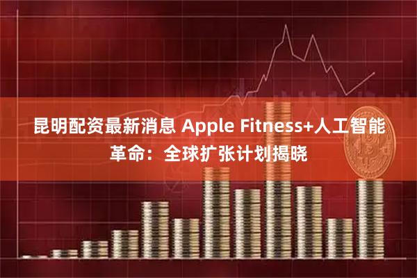 昆明配资最新消息 Apple Fitness+人工智能革命：全球扩张计划揭晓