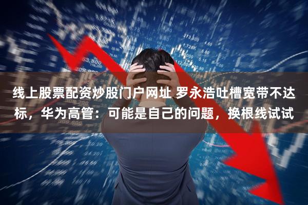 线上股票配资炒股门户网址 罗永浩吐槽宽带不达标，华为高管：可能是自己的问题，换根线试试